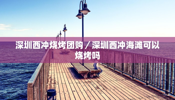深圳西冲烧烤团购／深圳西冲海滩可以烧烤吗